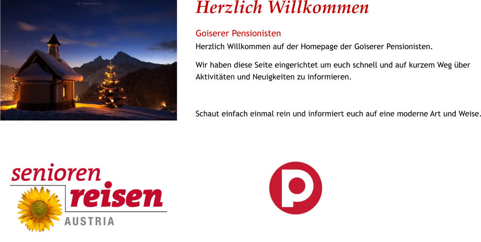Herzlich Willkommen Goiserer Pensionisten Herzlich Willkommen auf der Homepage der Goiserer Pensionisten. Wir haben diese Seite eingerichtet um euch schnell und auf kurzem Weg über Aktivitäten und Neuigkeiten zu informieren.  Schaut einfach einmal rein und informiert euch auf eine moderne Art und Weise.