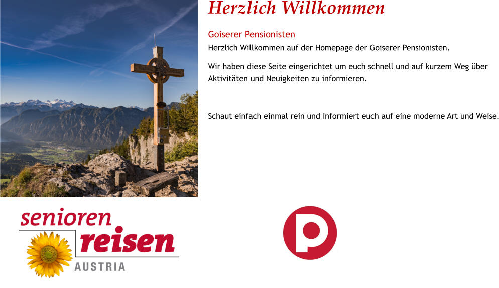 Herzlich Willkommen Goiserer Pensionisten Herzlich Willkommen auf der Homepage der Goiserer Pensionisten. Wir haben diese Seite eingerichtet um euch schnell und auf kurzem Weg über Aktivitäten und Neuigkeiten zu informieren.  Schaut einfach einmal rein und informiert euch auf eine moderne Art und Weise.